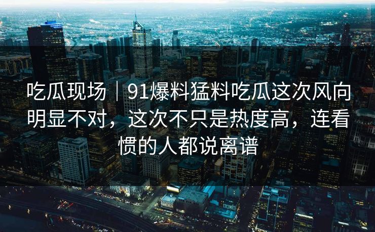 吃瓜现场｜91爆料猛料吃瓜这次风向明显不对，这次不只是热度高，连看惯的人都说离谱
