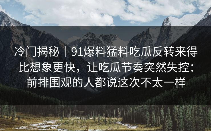 冷门揭秘｜91爆料猛料吃瓜反转来得比想象更快，让吃瓜节奏突然失控：前排围观的人都说这次不太一样
