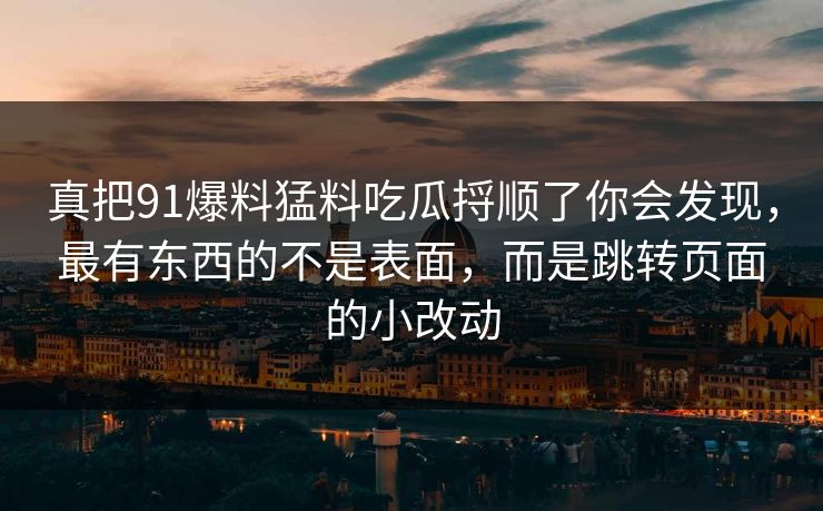 真把91爆料猛料吃瓜捋顺了你会发现，最有东西的不是表面，而是跳转页面的小改动