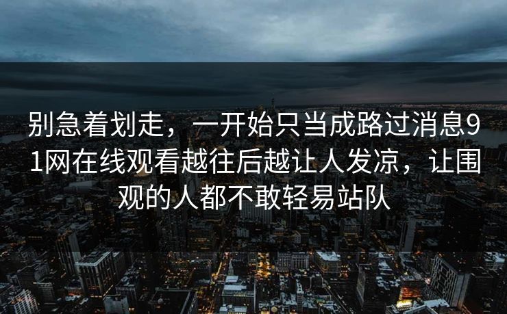别急着划走，一开始只当成路过消息91网在线观看越往后越让人发凉，让围观的人都不敢轻易站队