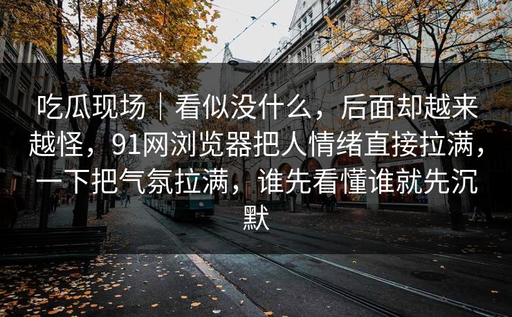 吃瓜现场｜看似没什么，后面却越来越怪，91网浏览器把人情绪直接拉满，一下把气氛拉满，谁先看懂谁就先沉默