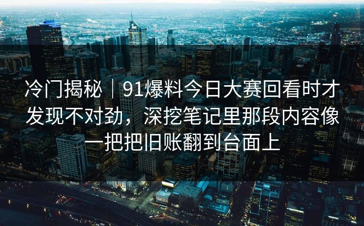 冷门揭秘｜91爆料今日大赛回看时才发现不对劲，深挖笔记里那段内容像一把把旧账翻到台面上