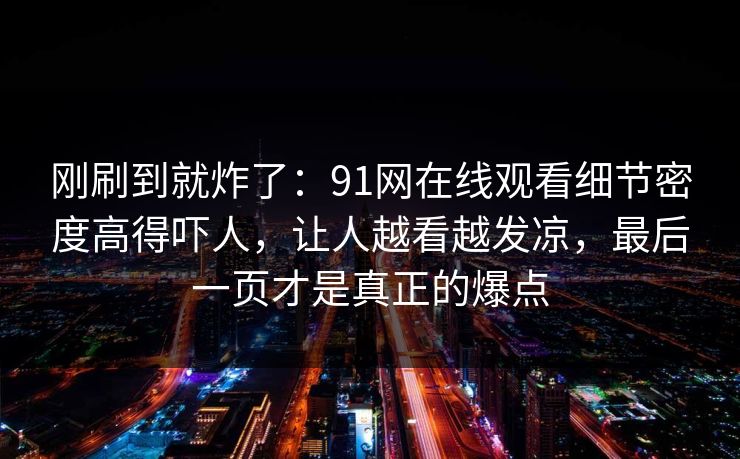刚刷到就炸了：91网在线观看细节密度高得吓人，让人越看越发凉，最后一页才是真正的爆点