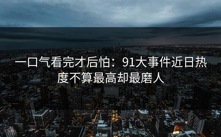 一口气看完才后怕：91大事件近日热度不算最高却最磨人