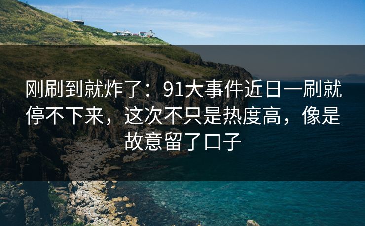 刚刷到就炸了：91大事件近日一刷就停不下来，这次不只是热度高，像是故意留了口子