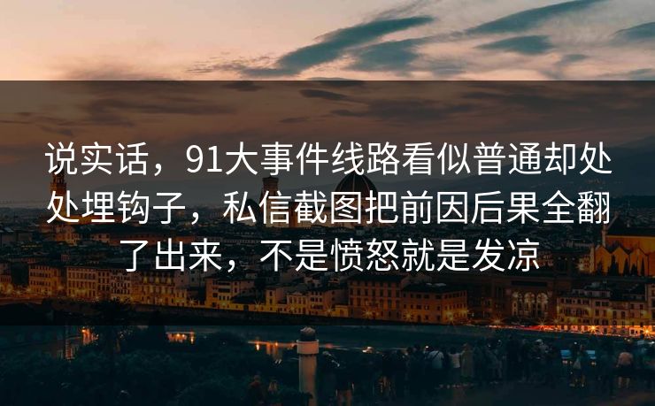 说实话,91大事件线路看似普通却处处埋钩子,私信截图把前因后果全翻了出来,不是愤怒就是发凉 说实话,91大事件线路看似普通却处处埋钩子,私信截图把前因后果全翻了出来,不是愤怒就是发凉