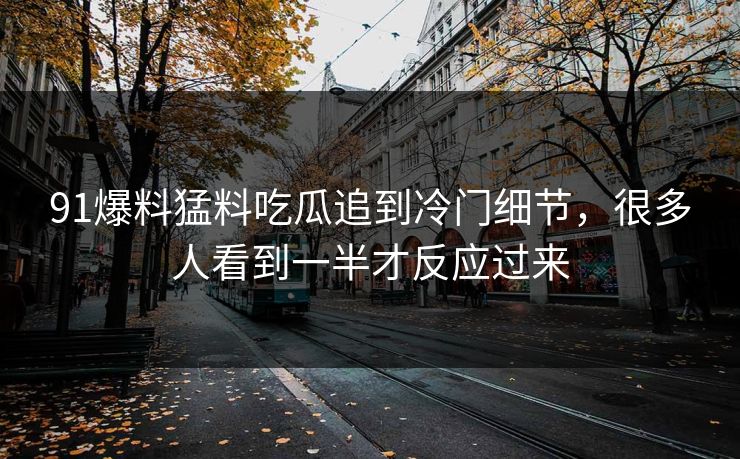 91爆料猛料吃瓜追到冷门细节，很多人看到一半才反应过来