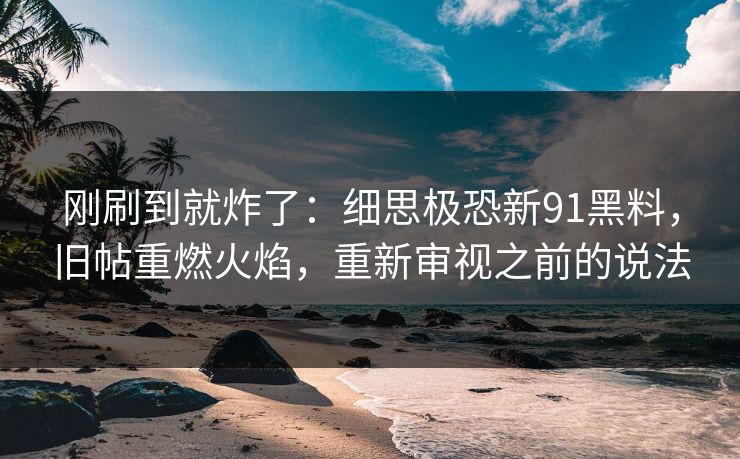 刚刷到就炸了：细思极恐新91黑料，旧帖重燃火焰，重新审视之前的说法