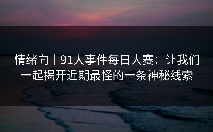 情绪向｜91大事件每日大赛：让我们一起揭开近期最怪的一条神秘线索