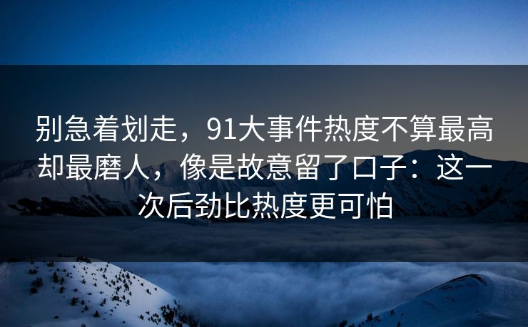 别急着划走，91大事件热度不算最高却最磨人，像是故意留了口子：这一次后劲比热度更可怕
