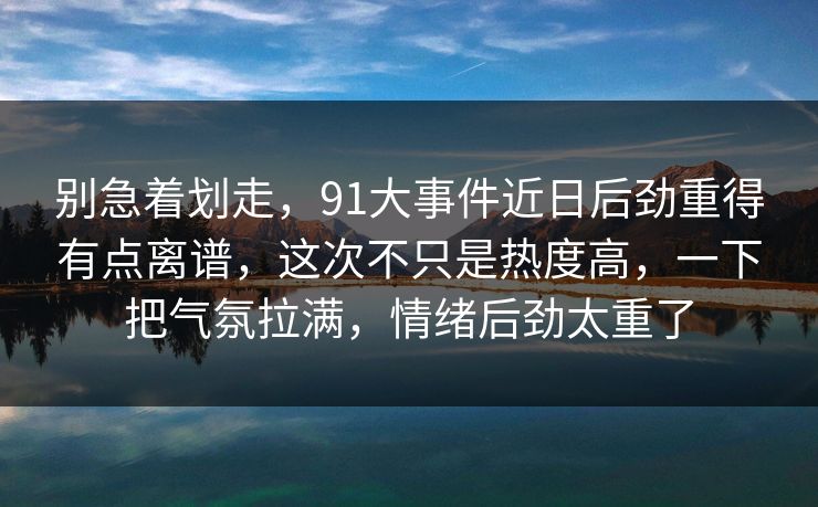 别急着划走，91大事件近日后劲重得有点离谱，这次不只是热度高，一下把气氛拉满，情绪后劲太重了