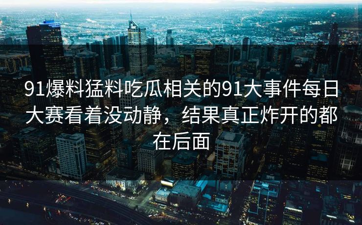 91爆料猛料吃瓜相关的91大事件每日大赛看着没动静，结果真正炸开的都在后面