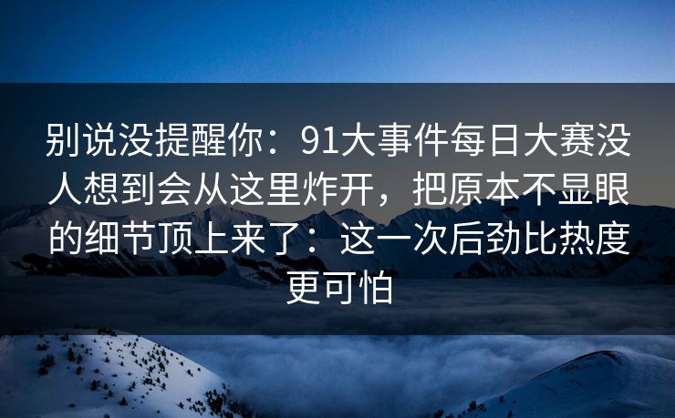 别说没提醒你：91大事件每日大赛没人想到会从这里炸开，把原本不显眼的细节顶上来了：这一次后劲比热度更可怕