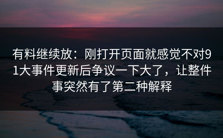 有料继续放：刚打开页面就感觉不对91大事件更新后争议一下大了，让整件事突然有了第二种解释
