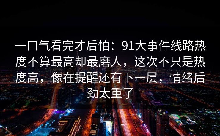 一口气看完才后怕:91大事件线路热度不算最高却最磨人,这次不只是热度高,像在提醒还有下一层,情绪后劲太重了 一口气看完才后怕:91大事件线路热度不算最高却最磨人,这次不只是热度高,像在提醒还有下一层,情绪后劲太重了