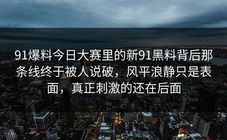 91爆料今日大赛里的新91黑料背后那条线终于被人说破，风平浪静只是表面，真正刺激的还在后面