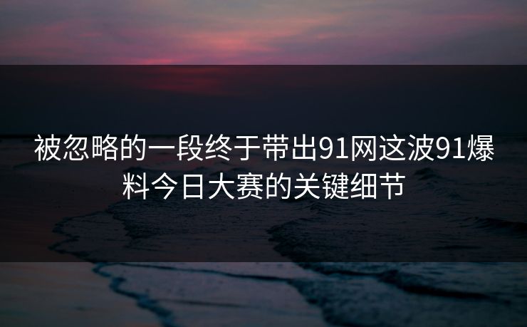 被忽略的一段终于带出91网这波91爆料今日大赛的关键细节