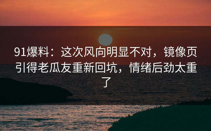 91爆料：这次风向明显不对，镜像页引得老瓜友重新回坑，情绪后劲太重了
