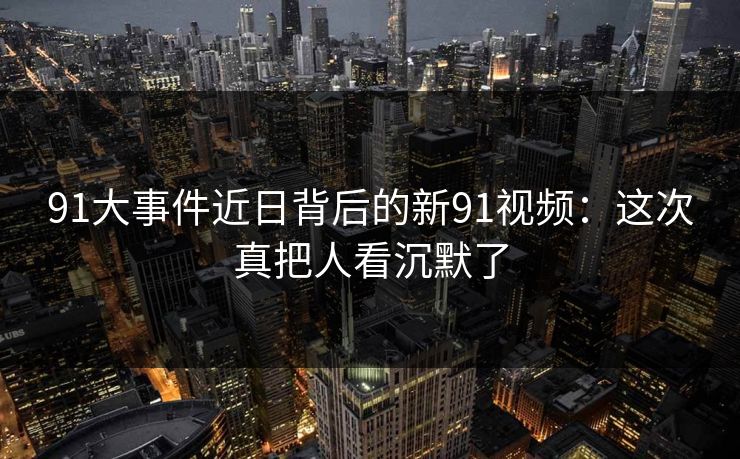 91大事件近日背后的新91视频：这次真把人看沉默了