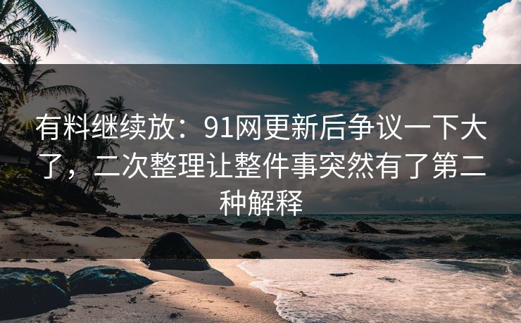 有料继续放：91网更新后争议一下大了，二次整理让整件事突然有了第二种解释