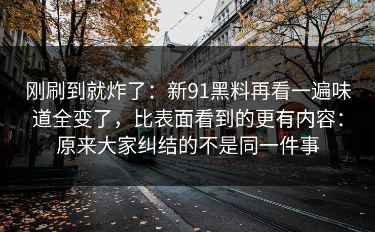 刚刷到就炸了：新91黑料再看一遍味道全变了，比表面看到的更有内容：原来大家纠结的不是同一件事
