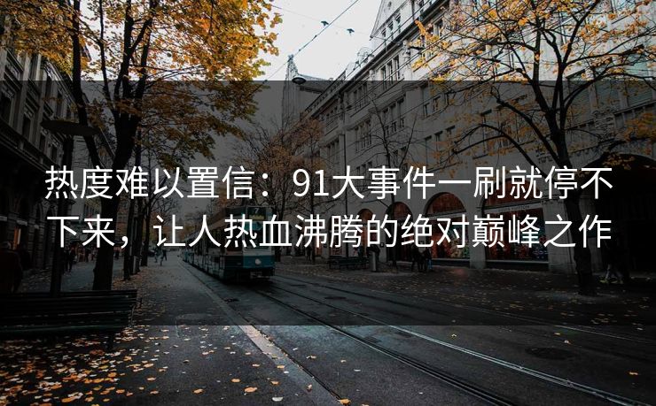 热度难以置信：91大事件一刷就停不下来，让人热血沸腾的绝对巅峰之作