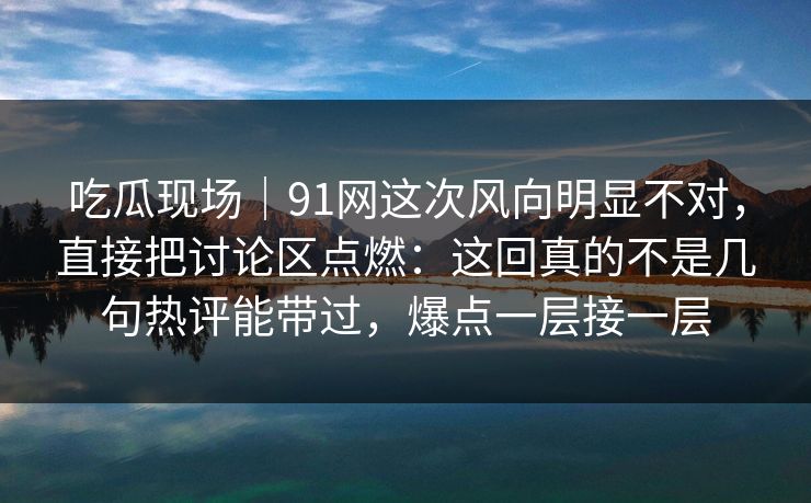 吃瓜现场｜91网这次风向明显不对，直接把讨论区点燃：这回真的不是几句热评能带过，爆点一层接一层