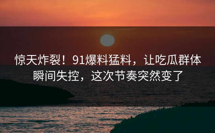 惊天炸裂！91爆料猛料，让吃瓜群体瞬间失控，这次节奏突然变了