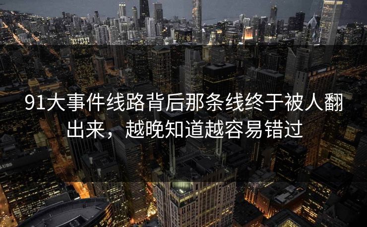 91大事件线路背后那条线终于被人翻出来，越晚知道越容易错过