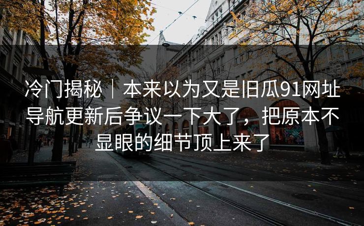 冷门揭秘｜本来以为又是旧瓜91网址导航更新后争议一下大了，把原本不显眼的细节顶上来了