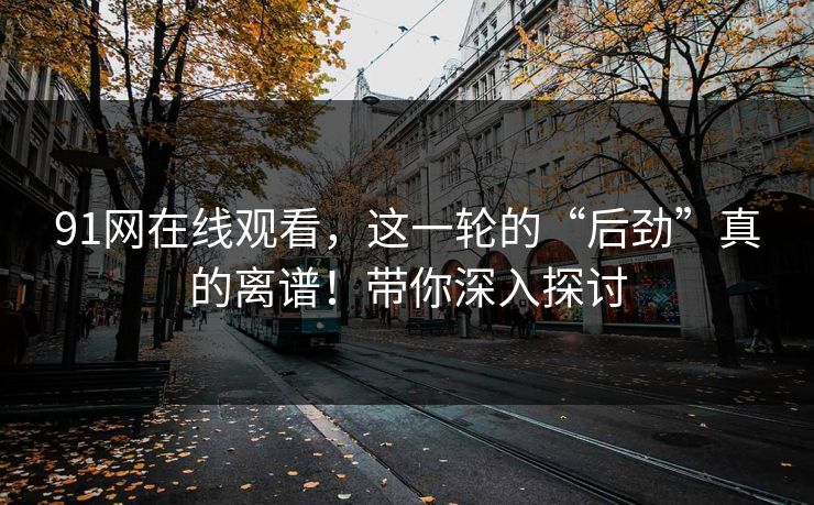 91网在线观看，这一轮的“后劲”真的离谱！带你深入探讨