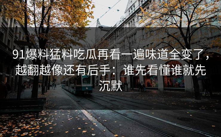 91爆料猛料吃瓜再看一遍味道全变了，越翻越像还有后手：谁先看懂谁就先沉默
