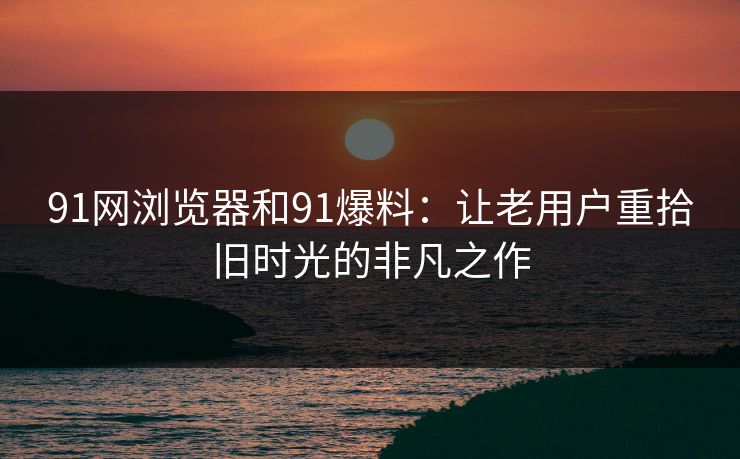 91网浏览器和91爆料：让老用户重拾旧时光的非凡之作