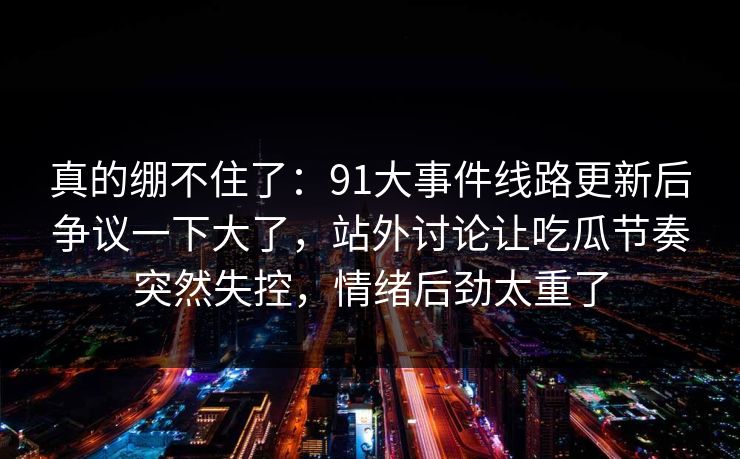 真的绷不住了：91大事件线路更新后争议一下大了，站外讨论让吃瓜节奏突然失控，情绪后劲太重了