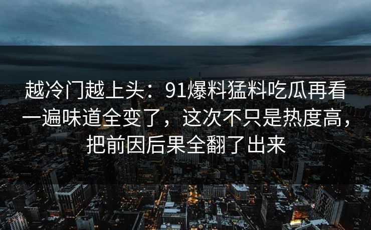 越冷门越上头：91爆料猛料吃瓜再看一遍味道全变了，这次不只是热度高，把前因后果全翻了出来