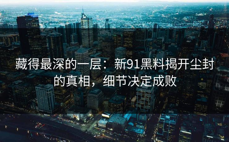 藏得最深的一层：新91黑料揭开尘封的真相，细节决定成败