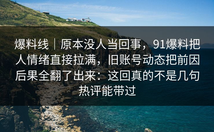 爆料线｜原本没人当回事，91爆料把人情绪直接拉满，旧账号动态把前因后果全翻了出来：这回真的不是几句热评能带过