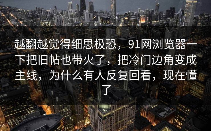 越翻越觉得细思极恐，91网浏览器一下把旧帖也带火了，把冷门边角变成主线，为什么有人反复回看，现在懂了