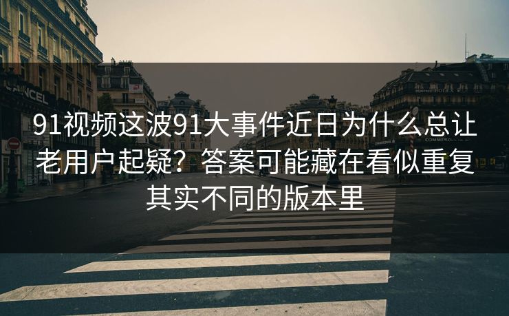 91视频这波91大事件近日为什么总让老用户起疑？答案可能藏在看似重复其实不同的版本里