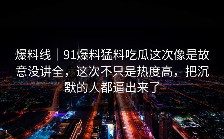 爆料线｜91爆料猛料吃瓜这次像是故意没讲全，这次不只是热度高，把沉默的人都逼出来了