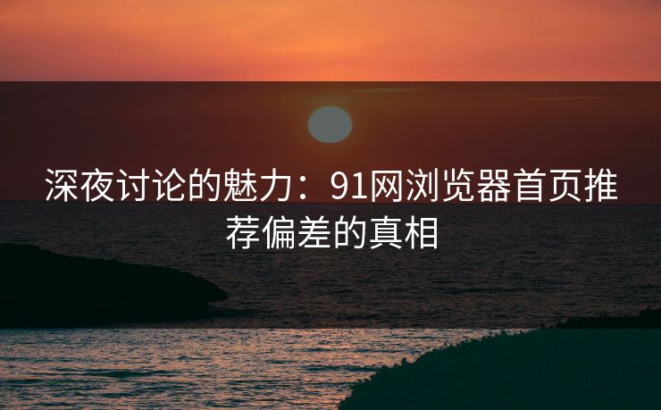 深夜讨论的魅力：91网浏览器首页推荐偏差的真相