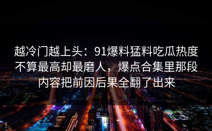越冷门越上头：91爆料猛料吃瓜热度不算最高却最磨人，爆点合集里那段内容把前因后果全翻了出来