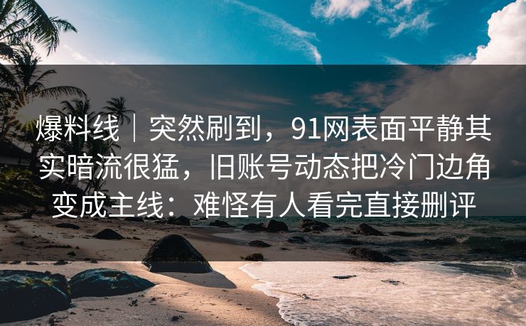爆料线｜突然刷到，91网表面平静其实暗流很猛，旧账号动态把冷门边角变成主线：难怪有人看完直接删评