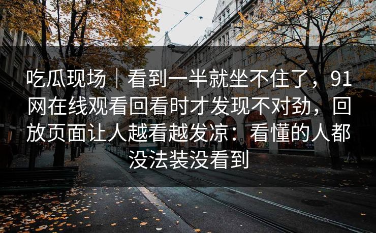 吃瓜现场｜看到一半就坐不住了，91网在线观看回看时才发现不对劲，回放页面让人越看越发凉：看懂的人都没法装没看到