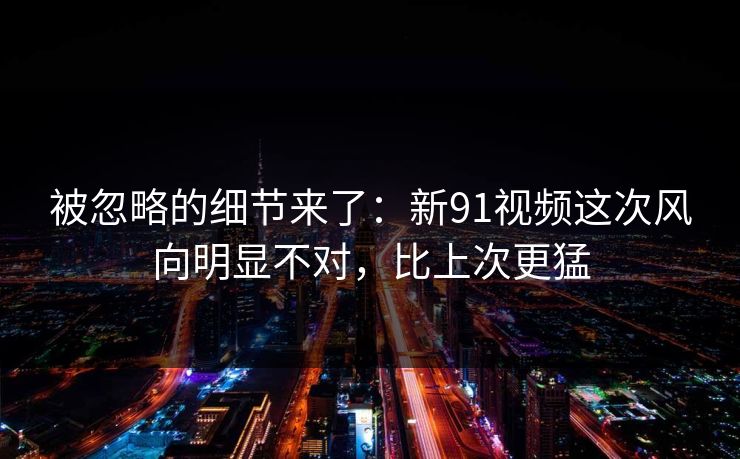 被忽略的细节来了：新91视频这次风向明显不对，比上次更猛