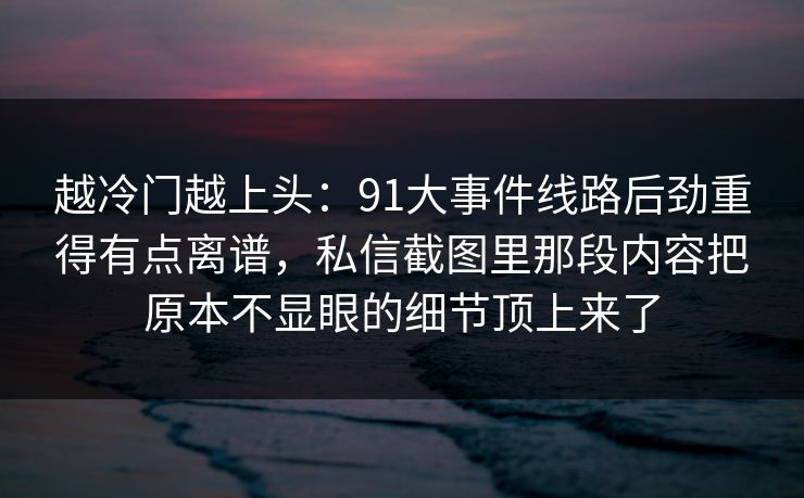 越冷门越上头：91大事件线路后劲重得有点离谱，私信截图里那段内容把原本不显眼的细节顶上来了