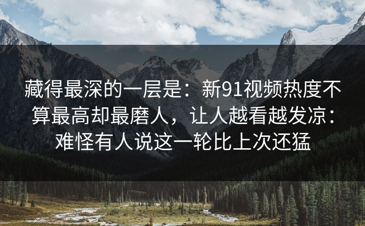 藏得最深的一层是：新91视频热度不算最高却最磨人，让人越看越发凉：难怪有人说这一轮比上次还猛
