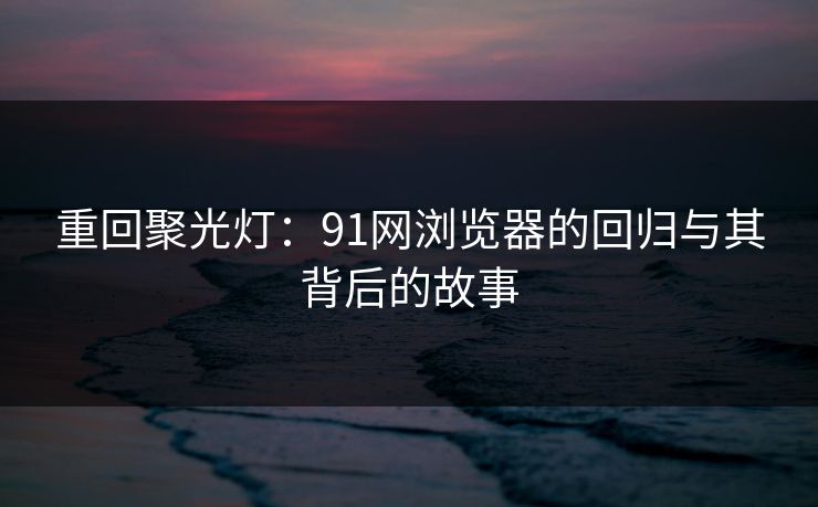 重回聚光灯：91网浏览器的回归与其背后的故事