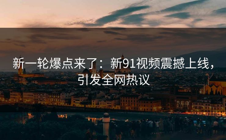 新一轮爆点来了：新91视频震撼上线，引发全网热议