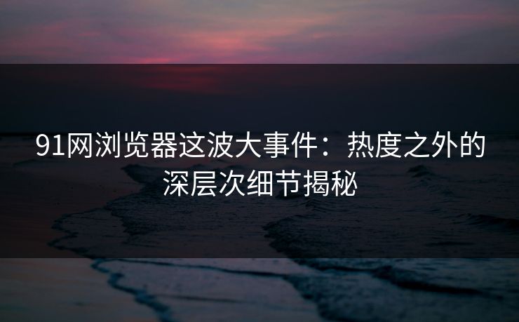 91网浏览器这波大事件：热度之外的深层次细节揭秘